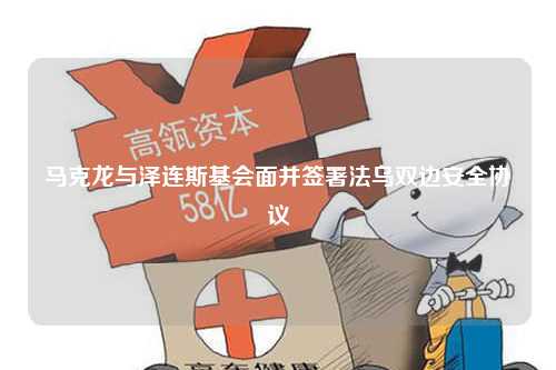马克龙与泽连斯基会面并签署法乌双边安全协议