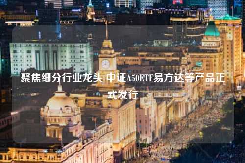 聚焦细分行业龙头 中证A50ETF易方达等产品正式发行