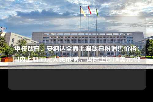 中核钛白、安纳达全面上调钛白粉销售价格：国内上调700元人民币/吨，国际上调100美元/吨