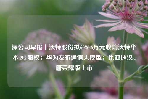 深公司早报丨沃特股份拟6026.6万元收购沃特华本49%股权；华为发布通信大模型；比亚迪汉、唐荣耀版上市