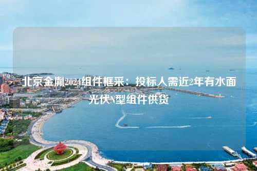 北京金胤2024组件框采：投标人需近2年有水面光伏N型组件供货