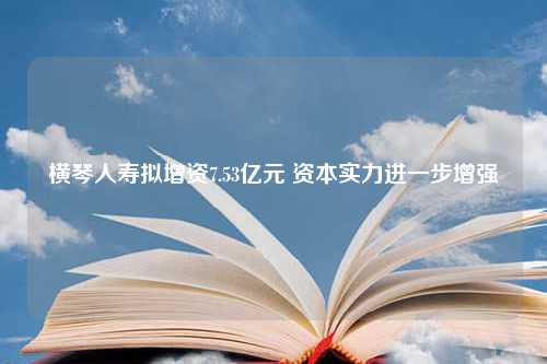 横琴人寿拟增资7.53亿元 资本实力进一步增强
