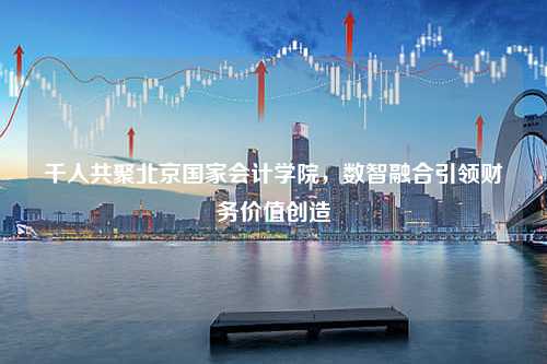 千人共聚北京国家会计学院，数智融合引领财务价值创造