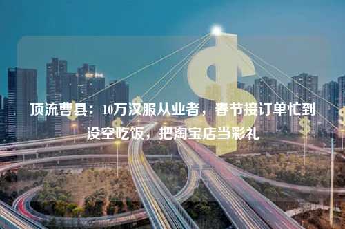 顶流曹县：10万汉服从业者，春节接订单忙到没空吃饭，把淘宝店当彩礼