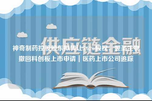 神奇制药控股股东拟转让5.62%股权，翌圣生物撤回科创板上市申请｜医药上市公司追踪