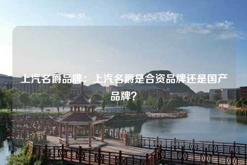 上汽名爵品牌：上汽名爵是合资品牌还是国产品牌？